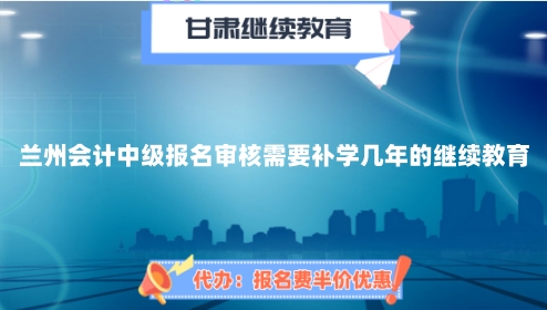 蘭州會計中級報名審核需要補學幾年的繼續教育 蘭州會計中級報名審核需要補學幾年的繼續教育