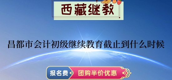 昌都市會計初級繼續教育截止到2024年什么時候? 昌都市會計初級繼續教育截止到2024年什么時候?